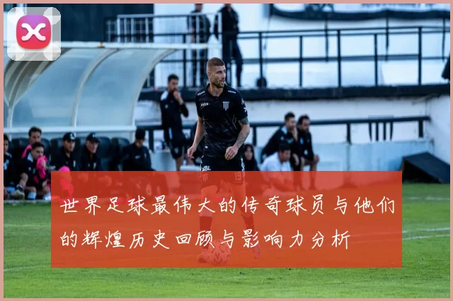 世界足球最伟大的传奇球员与他们的辉煌历史回顾与影响力分析