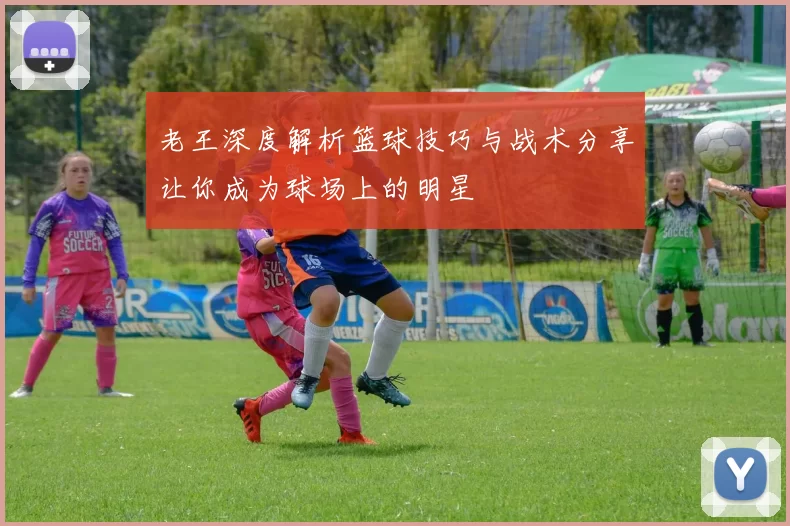 老王深度解析篮球技巧与战术分享让你成为球场上的明星