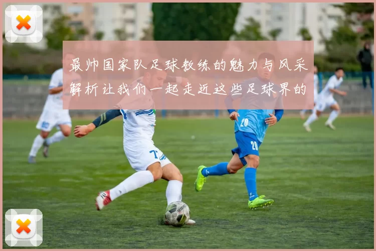 最帅国家队足球教练的魅力与风采解析让我们一起走近这些足球界的时尚领袖