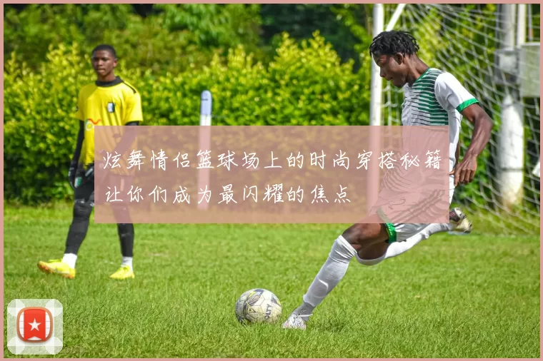 炫舞情侣篮球场上的时尚穿搭秘籍让你们成为最闪耀的焦点