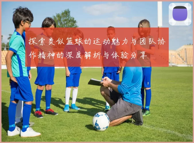 探索类似篮球的运动魅力与团队协作精神的深度解析与体验分享