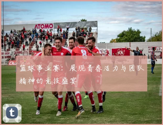 篮球事业赛：展现青春活力与团队精神的竞技盛宴